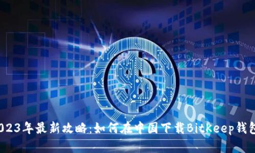 2023年最新攻略：如何在中国下载BitKeep钱包？