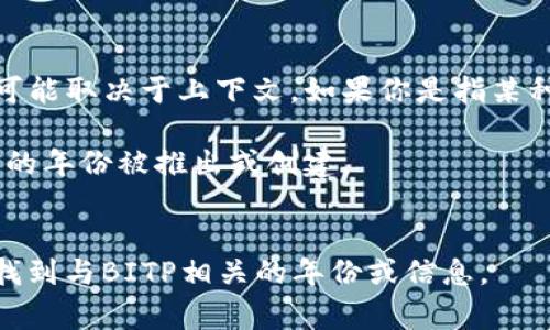 “BITP”这个缩写可能指的是多种不同的事物，具体的意思可能取决于上下文。如果你是指某种特定的项目、组织或概念，可能需要提供更多的信息。例如：

1. **BITP可以指某种特定的技术或项目**，它可能在不同的年份被推出或创建。
2. **它可能与某个行业相关**，比如科技、金融等。

如果能提供更详细的信息或背景，我将能够更好地帮助你找到与BITP相关的年份或信息。