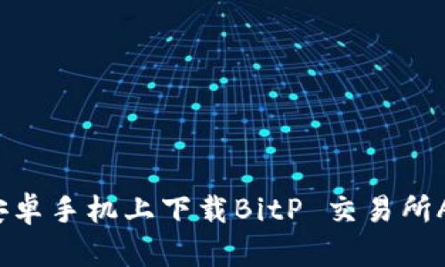 2023年最全指南：如何在安卓手机上下载BitP 交易所APP，轻松进行加密货币交易