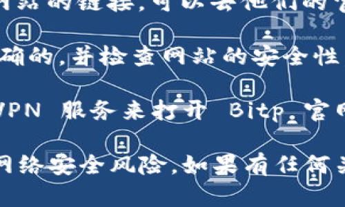 如果您想打开 Bitp 官网链接，可以按照以下步骤进行：

1. **使用搜索引擎**：在浏览器中打开 Google、百度或其他搜索引擎。输入“Bitp 官网”或者“Bitp official website”，然后点击搜索结果中的官方网站链接。

2. **直接输入网址**：如果您知道 Bitp 的官方网站链接，可以直接在浏览器的地址栏中输入该链接，然后按 Enter 键访问。

3. **使用社交媒体**：许多企业在他们的社交媒体页面上提供官方网站的链接，可以去他们的官方 Facebook、Twitter 或其他社交媒体平台查找相关信息。

4. **安全性检查**：在访问任何网站之前，请确保您输入的网址是正确的，并检查网站的安全性。确保链接以“https://”开头，这表明通信是通过安全协议进行的。

5. **使用 VPN**：如果在某些地区访问受到限制，您可能需要使用 VPN 服务来打开 Bitp 官网。

请注意，确保您访问的链接是官方提供的，以避免钓鱼网站和潜在的网络安全风险。如果有任何关于 Bitp 官方信息的最新动态，可以随时进入他们的官方网站确认。